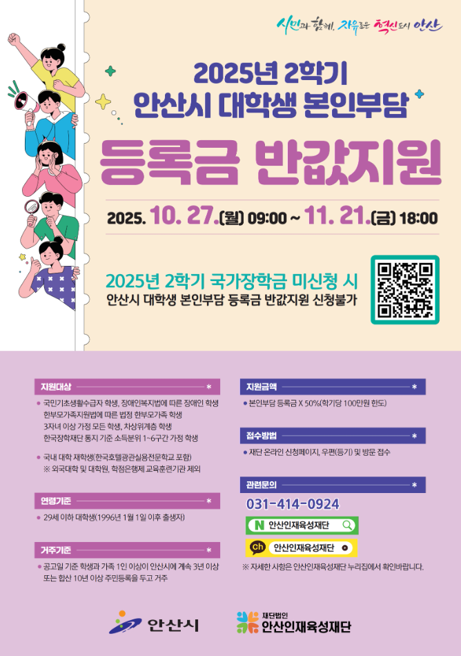 시민과 함께, 자유로운 혁신도시 안산  2025년 2학기 안산시 대학생 본인부담 등록금 반값지원 2025.10.27.(월) 09:00 ~ 11.21.(금) 18:00  2025년 2학기 국가장학금 미신청 시 안산시 대학생 본인부담 등록금 반값지원 신청불가 QR코드 : https://m.site.naver.com/1RW7S  지원대상 국민기초생활수급자 학생, 장애인보지법에 따른 장애인 학생 한부모가족지원법에 따른 법정 학부모가족 학생 3자녀 이상 가정 모든 학생, 차상위계층 학생 한국장학재단 통지 기준 소득분위 1~6구간 가정 학생  국내 대학 재학생(한국호텔관광실용전문학교 포함) ※ 외국대학 및 대학원, 학점은행제 교육군련기관 제외  연령기준 29세 이하 대학생(1996년 1월 1일 이후 출생자)  거주기준 공고일 기준 학생과 가족 1인 이상이 안산시에 계속 3년 이상 또는 합상 10년 이상 주민등록을 두고 거주  지원금액 본인부담 등록금 X 50% (학기당 100만원 한도)  접수방법 재단 온라인 신청페이지, 우편(등기) 및 방문 접수  관련문의 031-414-0924 네이버 안산인재육성재단 카카오톡 채널 안산인재육성재단  ※ 자세한 사항은 안산인재육성재단 누리집에서 확인바랍니다.  안산시 재단법인 안산인재육성재단